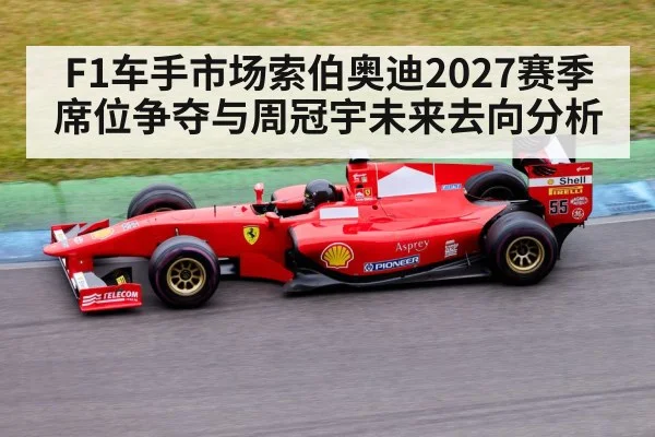 F1车手市场索伯奥迪2027赛季席位争夺与周冠宇未来去向分析 - CS