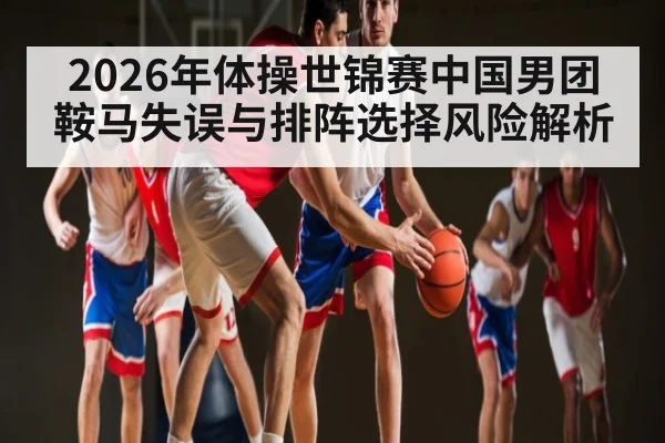 2026年体操世锦赛中国男团鞍马失误与排阵选择风险解析 - CS