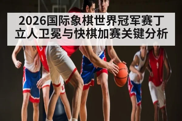 2026国际象棋世界冠军赛丁立人卫冕与快棋加赛关键分析