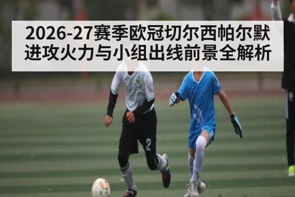 2026-27赛季欧冠切尔西帕尔默进攻火力与小组出线前景全解析